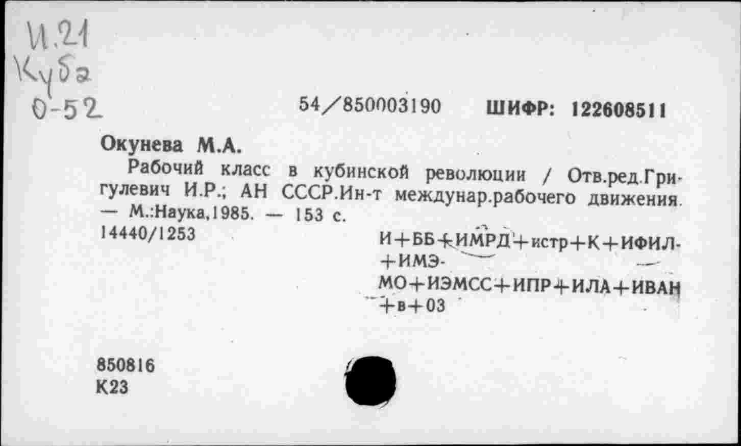 ﻿и.11
0-52.	54/850003190 ШИФР: 122608511
Окунева М.А.
Рабочий класс в кубинской революции / Отв.ред.Гри-гулевич И.Р.; АН СССР.Ин-т междунар.рабочего движения — М.:Наука,1985. — 153 с.
14440/1253	И+ББ-КИМРД'+истр+К+ИФИЛ-
+ ИМЭ- "—	—
МО+ИЭМСС+ИПР4-ИЛА+ИВАН 4-в+03
850816 К23